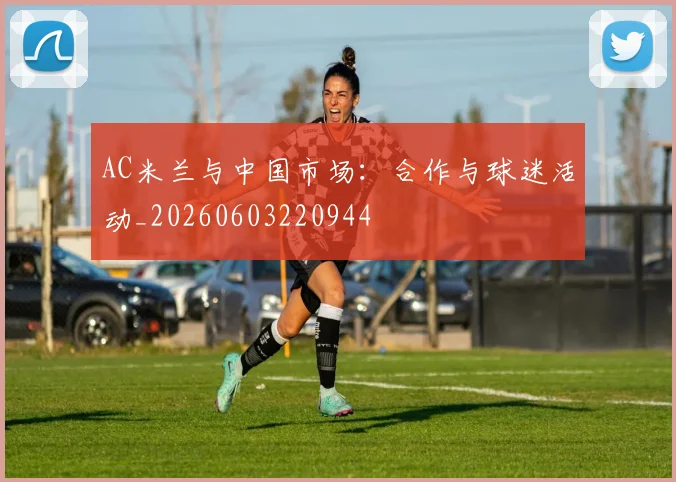 AC米兰与中国市场:合作与球迷活动_20260603220944