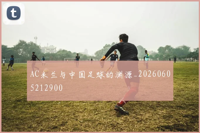 AC米兰与中国足球的渊源_20260605212900
